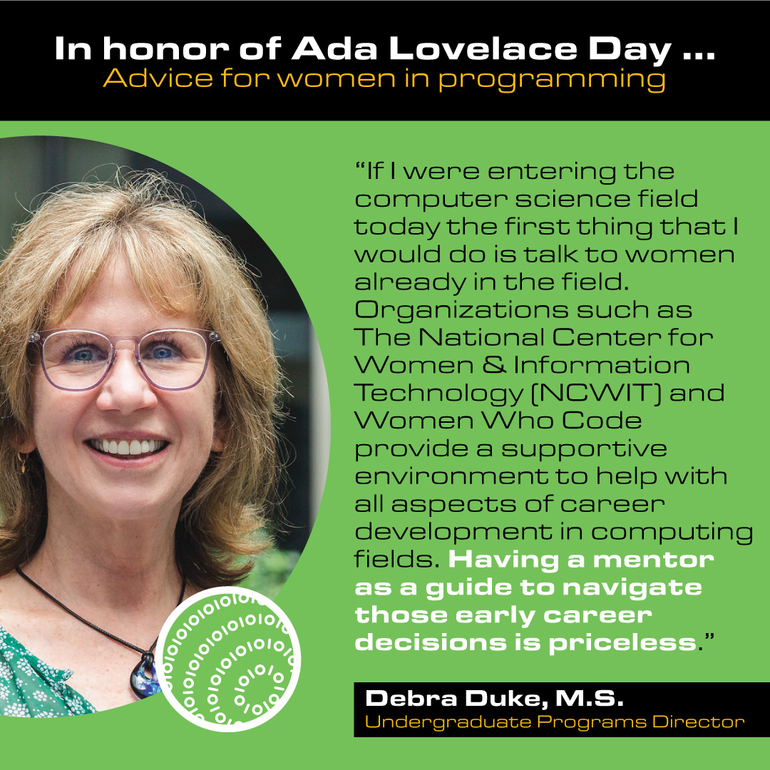 Debra Duke, M.S. Undergraduate Programs Director Advice: If I were entering the computer science field today the first thing that I would do is talk to women already in the field. Organizations such as The National Center for Women & Information Technology (NCWIT) and Women Who Code provide a supportive environment to help with all aspects of career development in computing fields. Having a mentor