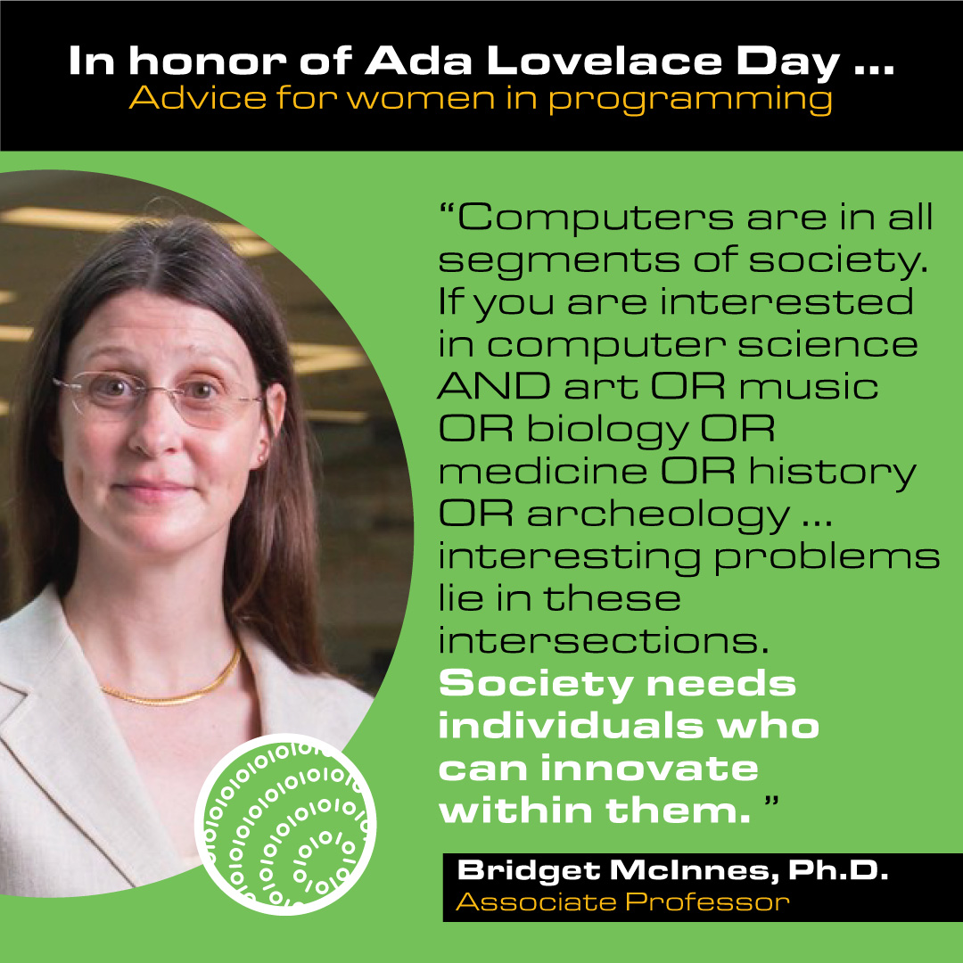 Bridget McInnes, Ph.D. Associate Professor Advice: Computers are in all segments of society. If you are interested in computer science AND art OR music OR biology OR medicine OR history OR archeology … interesting problems lie in these intersections. Society needs individuals who can innovate within them.